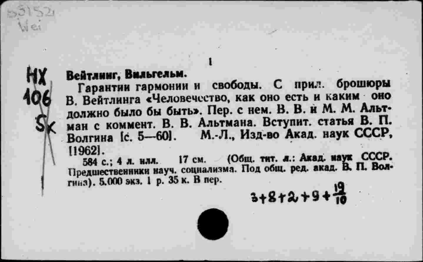 ﻿I
Вейтлинг, Вильгельм.
Гарантии гармонии и свободы. С прил. брошюры В. Вейтлинга «Человечество, как оно есть и каким оно должно было бы быть». Пер. с нем. В. В. и М. М. Альтман с коммент. В. В. Альтмана. Вступит, статья В. П. Волгина 1с. 5—601. М. Л., Изд-во Акад, наук СССР, [19621
584 с.; 4 я. нлл. 17 см. (Общ. тит. л.: Акад, мук СССР. Предшественники науч, социализма. Под общ. ред. акад. В. П. Волгина). 5.000 экз. 1 р. 35 к. В пер.